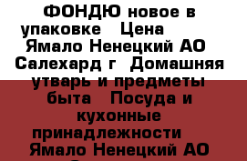 ФОНДЮ новое в упаковке › Цена ­ 800 - Ямало-Ненецкий АО, Салехард г. Домашняя утварь и предметы быта » Посуда и кухонные принадлежности   . Ямало-Ненецкий АО,Салехард г.